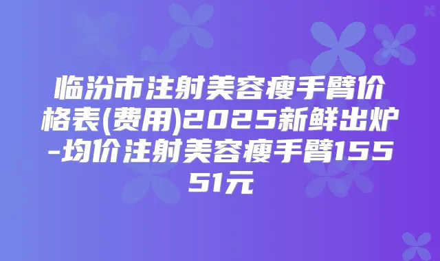 临汾市注射美容瘦手臂价格表(费用)2025新鲜出炉-均价注射美容瘦手臂15551元