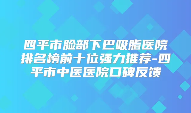 四平市脸部下巴吸脂医院排名榜前十位强力推荐-四平市中医医院口碑反馈