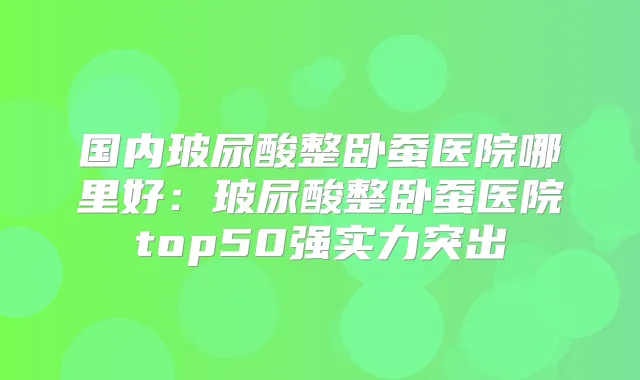 国内玻尿酸整卧蚕医院哪里好：玻尿酸整卧蚕医院top50强实力突出