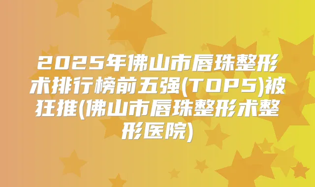 2025年佛山市唇珠整形术排行榜前五强(TOP5)被狂推(佛山市唇珠整形术整形医院)