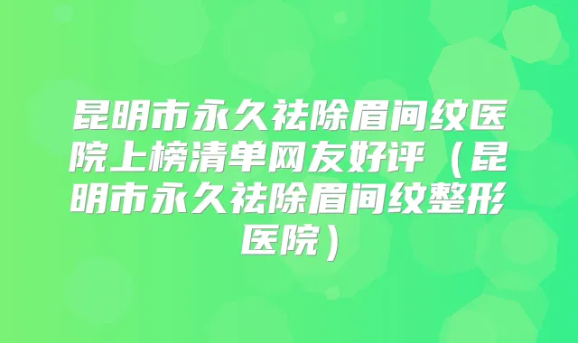昆明市永久祛除眉间纹医院上榜清单网友好评(昆明市永久祛除眉间纹整形医院)