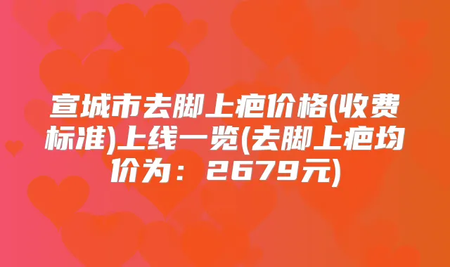 宣城市去脚上疤价格(收费标准)上线一览(去脚上疤均价为:2679元)