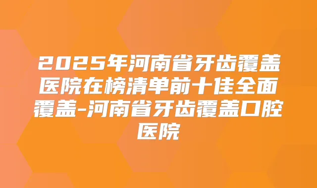 2025年河南省牙齿覆盖医院在榜清单前十佳全面覆盖-河南省牙齿覆盖口腔医院