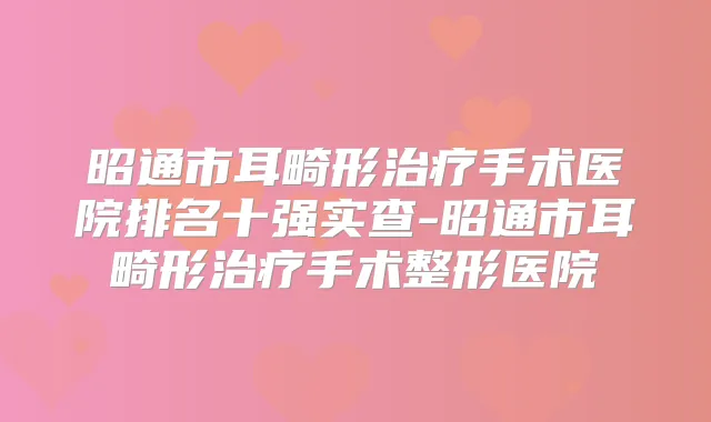 昭通市耳畸形手术医院排名十强实查-昭通市耳畸形手术整形医院