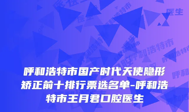 呼和浩特市国产时代天使隐形矫正前十排行票选名单-呼和浩特市王月君口腔医生
