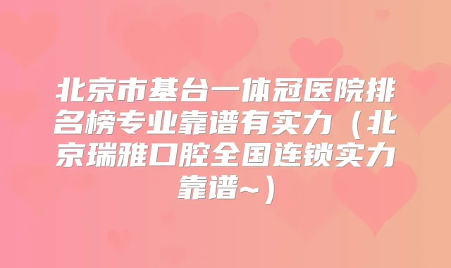 北京市基台一体冠医院排名榜专业靠谱有实力（北京瑞雅口腔全国连锁实力靠谱~）