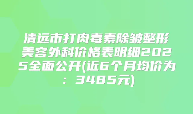 清远市打除皱整形美容外科价格表明细2025全面公开(近6个月均价为：3485元)
