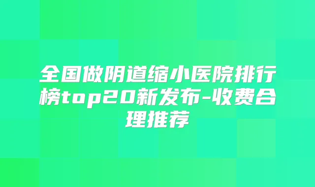 全国做阴道缩小医院排行榜top20新发布-收费合理推荐