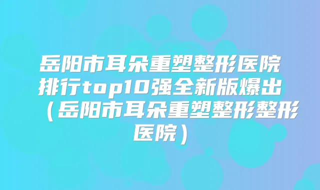 岳阳市耳朵重塑整形医院排行top10强全新版爆出（岳阳市耳朵重塑整形整形医院）