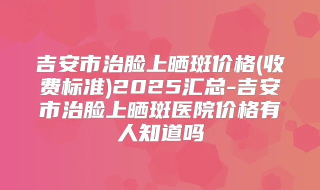 吉安市治脸上晒斑价格(收费标准)2025汇总-吉安市治脸上晒斑医院价格有人知道吗