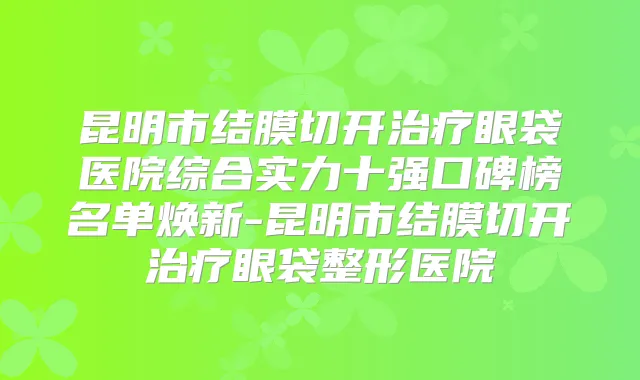 昆明市结膜切开眼袋医院综合实力十强口碑榜名单焕新-昆明市结膜切开眼袋整形医院
