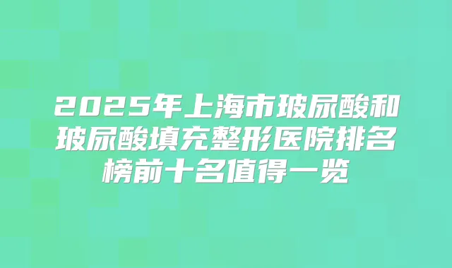 2025年上海市玻尿酸和玻尿酸填充整形医院排名榜前十名值得一览
