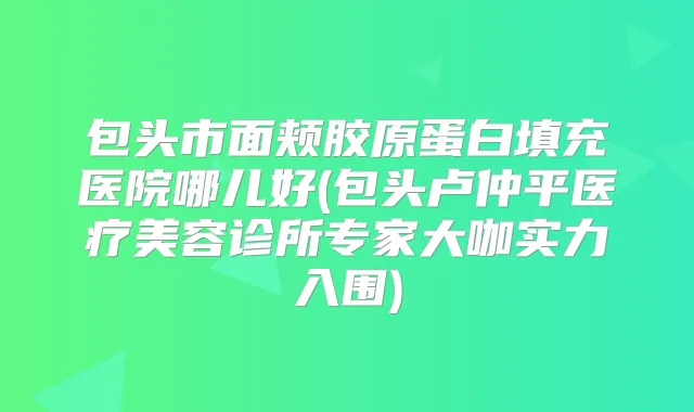 包头市面颊胶原蛋白填充医院哪儿好(包头卢仲平医疗美容诊所专家大咖实力入围)