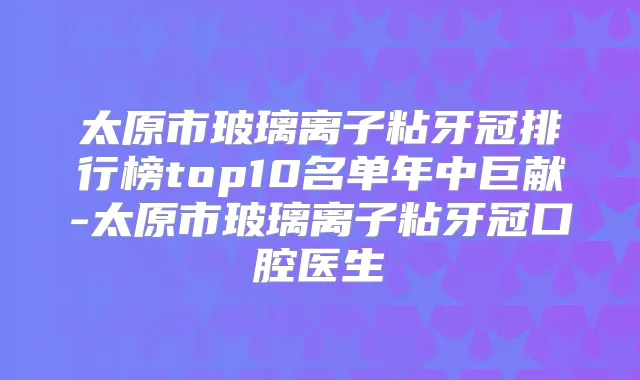 太原市玻璃离子粘牙冠排行榜top10名单年中巨献-太原市玻璃离子粘牙冠口腔医生