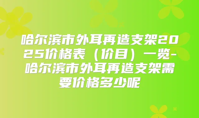 哈尔滨市外耳再造支架2025价格表(价目)一览-哈尔滨市外耳再造支架需要价格多少呢