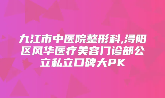 九江市中医院整形科,浔阳区风华医疗美容门诊部公立私立口碑大PK