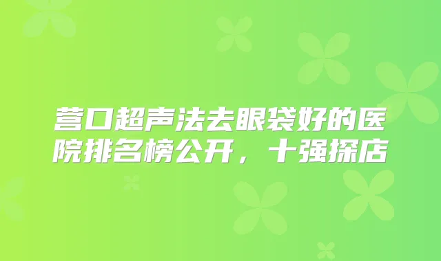 营口超声法去眼袋好的医院排名榜公开，十强探店