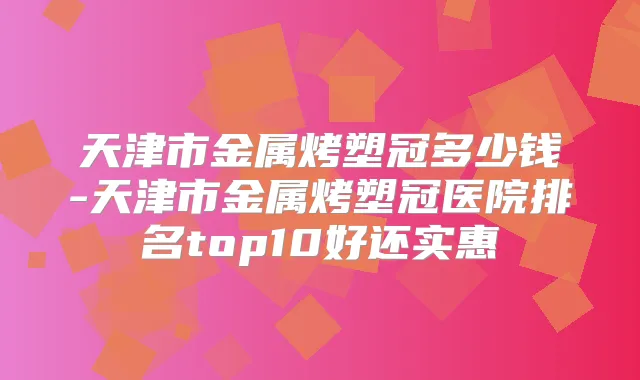 天津市金属烤塑冠多少钱-天津市金属烤塑冠医院排名top10好还实惠