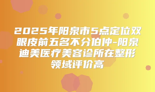 2025年阳泉市5点定位双眼皮前五名不分伯仲-阳泉医疗美容诊所在整形领域评价高