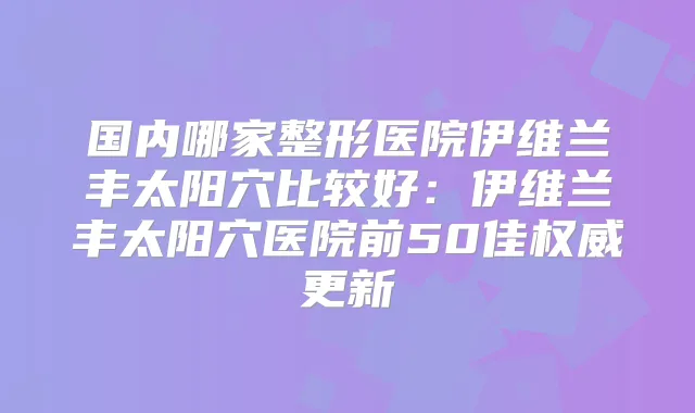 国内哪家整形医院伊维兰丰太阳穴比较好:伊维兰丰太阳穴医院前50佳更新