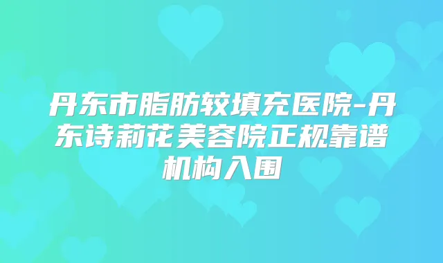 丹东市脂肪较填充医院-丹东诗莉花美容院正规靠谱机构入围