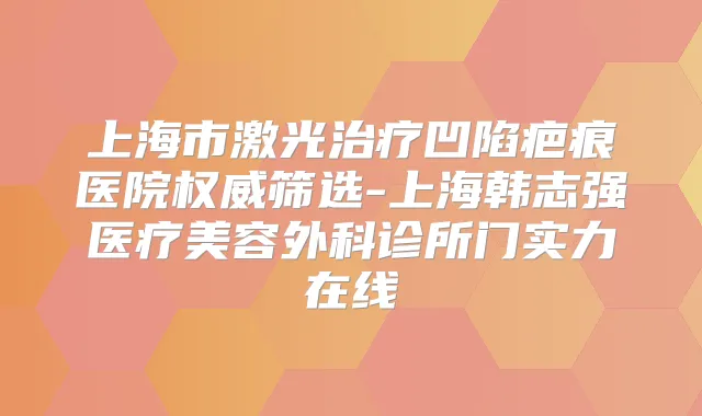 上海市激光凹陷疤痕医院筛选-上海韩志强医疗美容外科诊所门实力在线