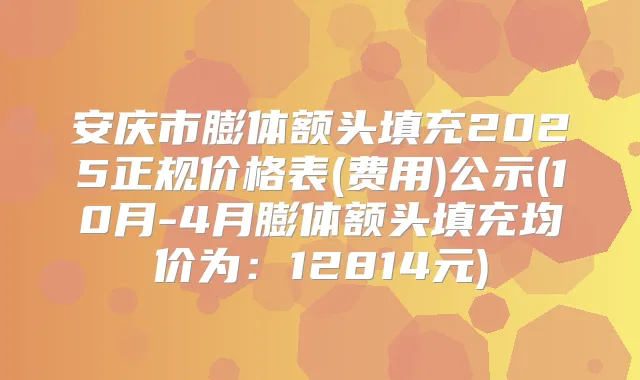安庆市膨体额头填充2025正规价格表(费用)公示(10月-4月膨体额头填充均价为:12814元)