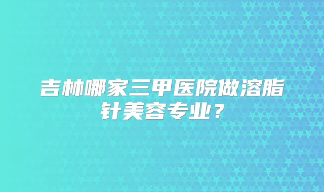 吉林哪家三甲医院做溶脂针美容专业?