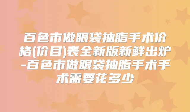 百色市做眼袋抽脂手术价格(价目)表全新版新鲜出炉-百色市做眼袋抽脂手术手术需要花多少