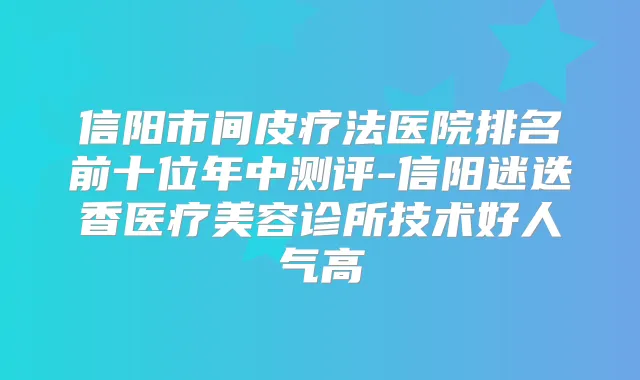 信阳市间皮疗法医院排名前十位年中测评-信阳迷迭香医疗美容诊所技术好人气高