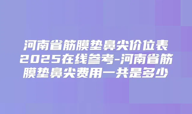 河南省筋膜垫鼻尖价位表2025在线参考-河南省筋膜垫鼻尖费用一共是多少