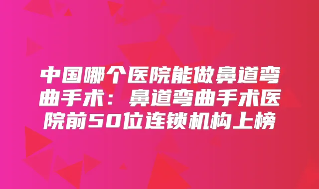 中国哪个医院能做鼻道弯曲手术：鼻道弯曲手术医院前50位连锁机构上榜