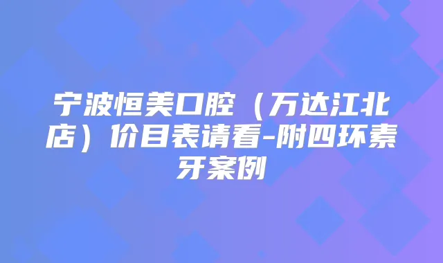 宁波恒美口腔（万达江北店）价目表请看-附四环素牙案例