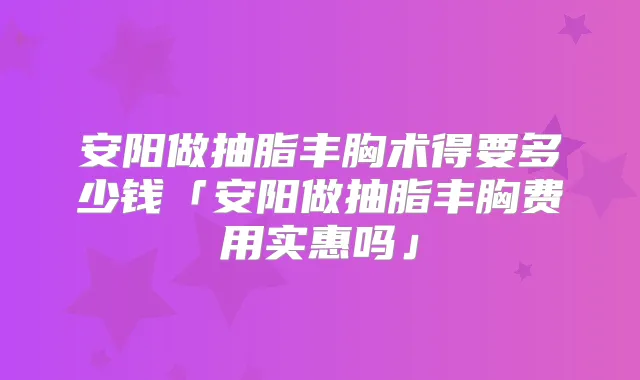 安阳做抽脂丰胸术得要多少钱「安阳做抽脂丰胸费用实惠吗」