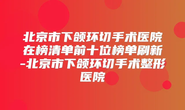 北京市下颌环切手术医院在榜清单前十位榜单刷新-北京市下颌环切手术整形医院