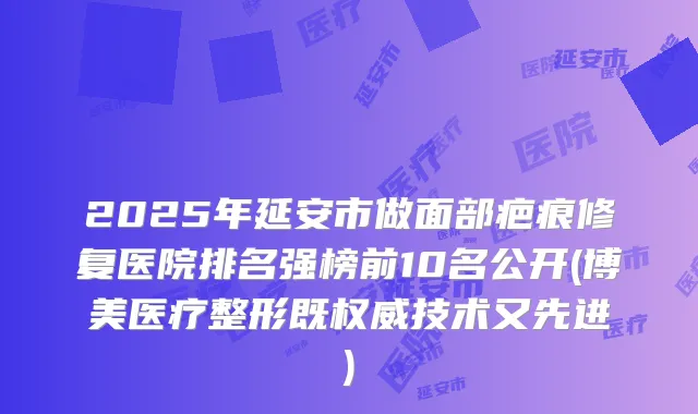 2025年延安市做面部疤痕修复医院排名强榜前10名公开(博美医疗整形既技术又先进)