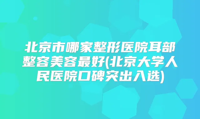 北京市哪家整形医院耳部整容美容好(北京大学人民医院口碑突出入选)