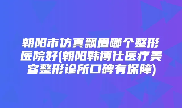 朝阳市仿真飘眉哪个整形医院好(朝阳韩博仕医疗美容整形诊所口碑有保障)