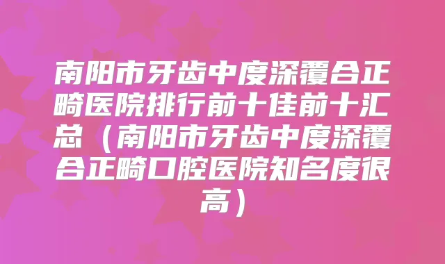 南阳市牙齿中度深覆合正畸医院排行前十佳前十汇总（南阳市牙齿中度深覆合正畸口腔医院知名度很高）