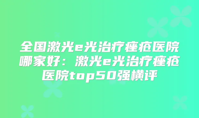 全国激光e光痤疮医院哪家好:激光e光痤疮医院top50强横评