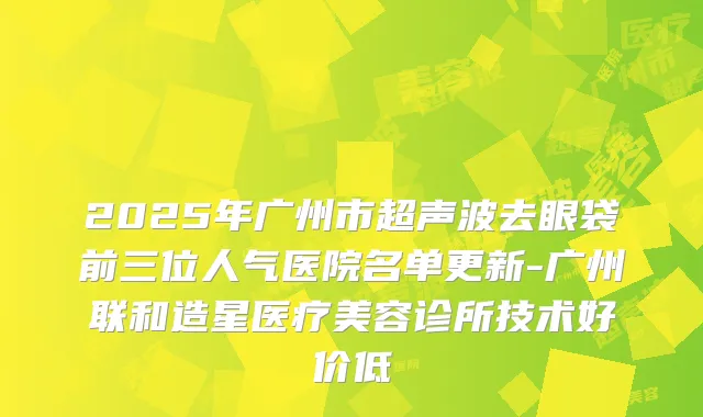 2025年广州市超声波去眼袋前三位人气医院名单更新-广州联和造星医疗美容诊所技术好价低