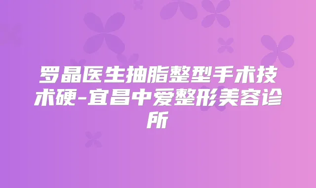 罗晶医生抽脂整型手术技术硬-宜昌中爱整形美容诊所