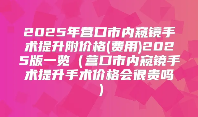 2025年营口市内窥镜手术提升附价格(费用)2025版一览(营口市内窥镜手术提升手术价格会很贵吗)