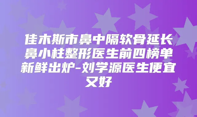 佳木斯市鼻中隔软骨延长鼻小柱整形医生前四榜单新鲜出炉-刘学源医生便宜又好