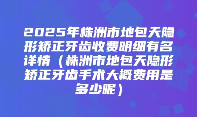 2025年株洲市地包天隐形矫正牙齿收费明细有名详情(株洲市地包天隐形矫正牙齿手术大概费用是多少呢)