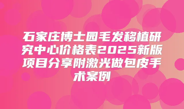 石家庄博士园毛发移植研究中心价格表2025新版项目分享附激光做包皮手术案例