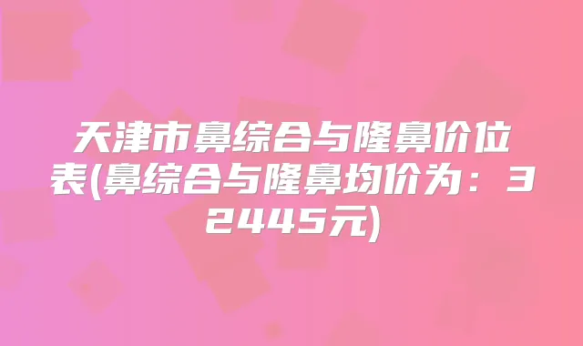 天津市鼻综合与隆鼻价位表(鼻综合与隆鼻均价为:32445元)