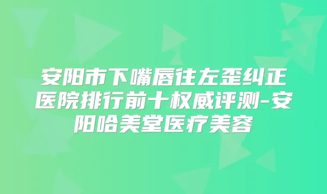 安阳市下嘴唇往左歪纠正医院排行前十评测-安阳哈美堂医疗美容