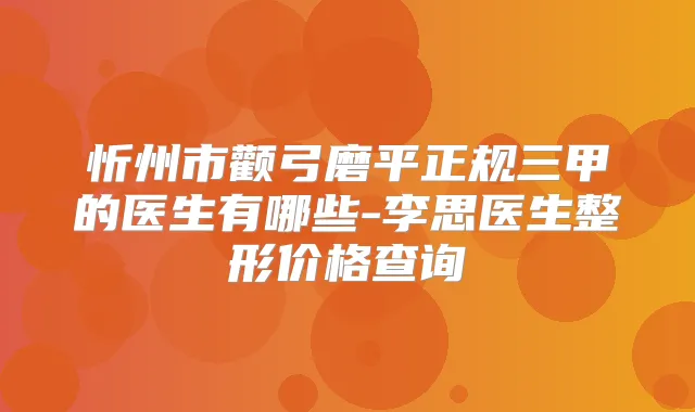 忻州市颧弓磨平正规三甲的医生有哪些-李思医生整形价格查询