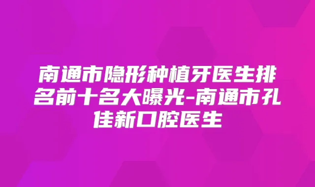 南通市隐形种植牙医生排名前十名大曝光-南通市孔佳新口腔医生